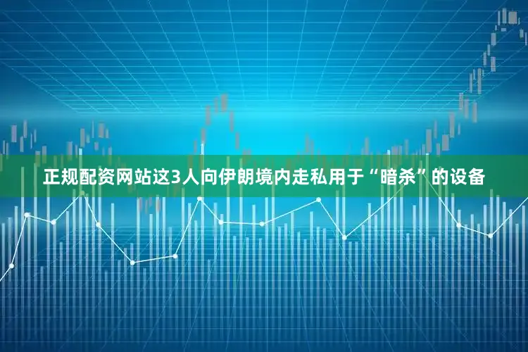 正规配资网站这3人向伊朗境内走私用于“暗杀”的设备
