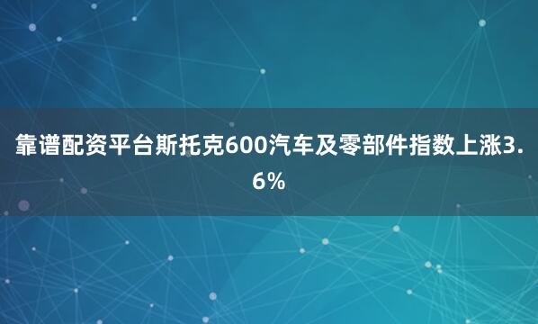 靠谱配资平台斯托克600汽车及零部件指数上涨3.6%