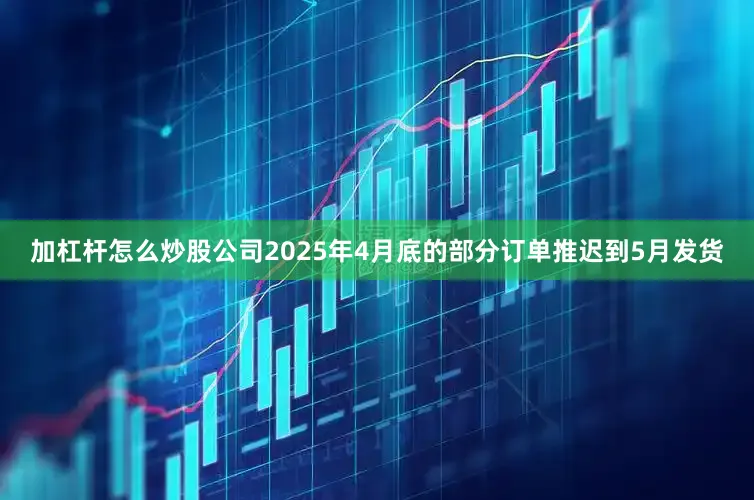 加杠杆怎么炒股公司2025年4月底的部分订单推迟到5月发货