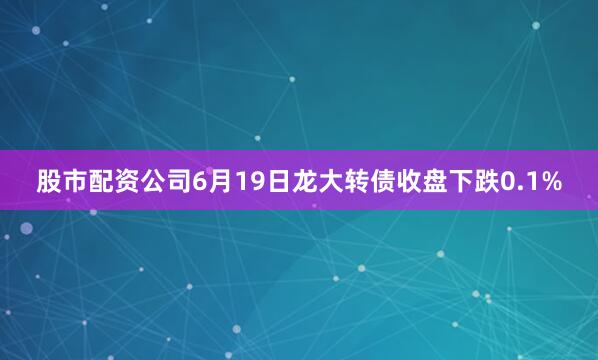 股市配资公司6月19日龙大转债收盘下跌0.1%