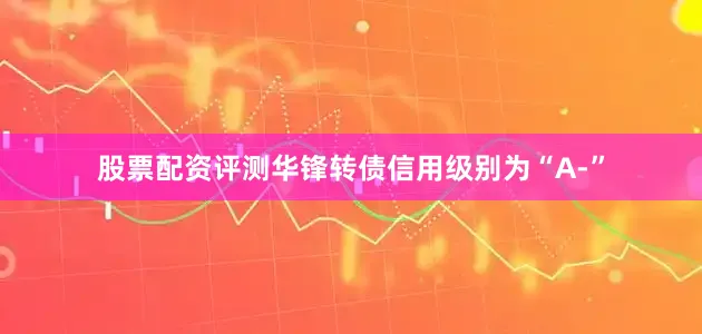 股票配资评测华锋转债信用级别为“A-”