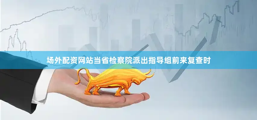 场外配资网站当省检察院派出指导组前来复查时
