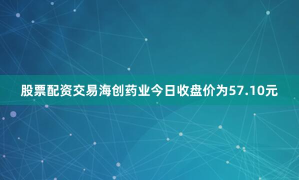 股票配资交易海创药业今日收盘价为57.10元