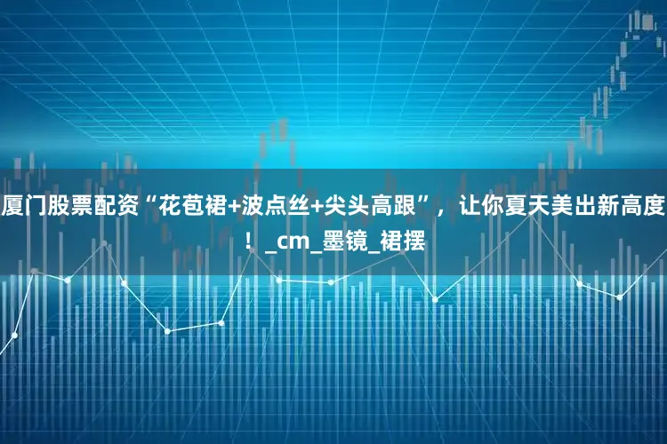 厦门股票配资“花苞裙+波点丝+尖头高跟”，让你夏天美出新高度！_cm_墨镜_裙摆