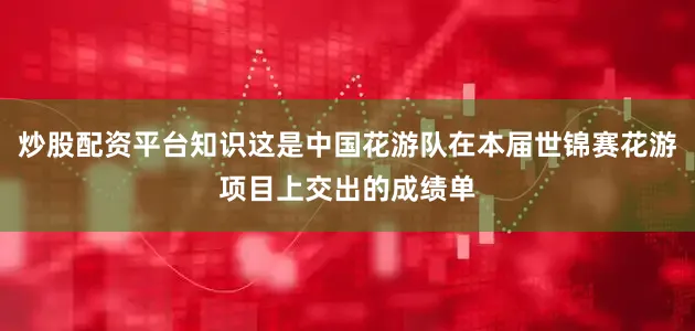 炒股配资平台知识这是中国花游队在本届世锦赛花游项目上交出的成绩单