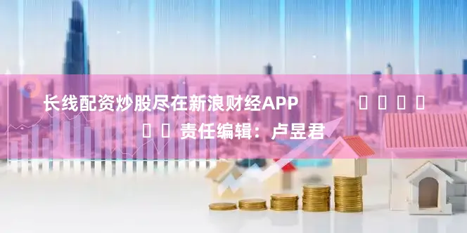 长线配资炒股尽在新浪财经APP            						责任编辑：卢昱君