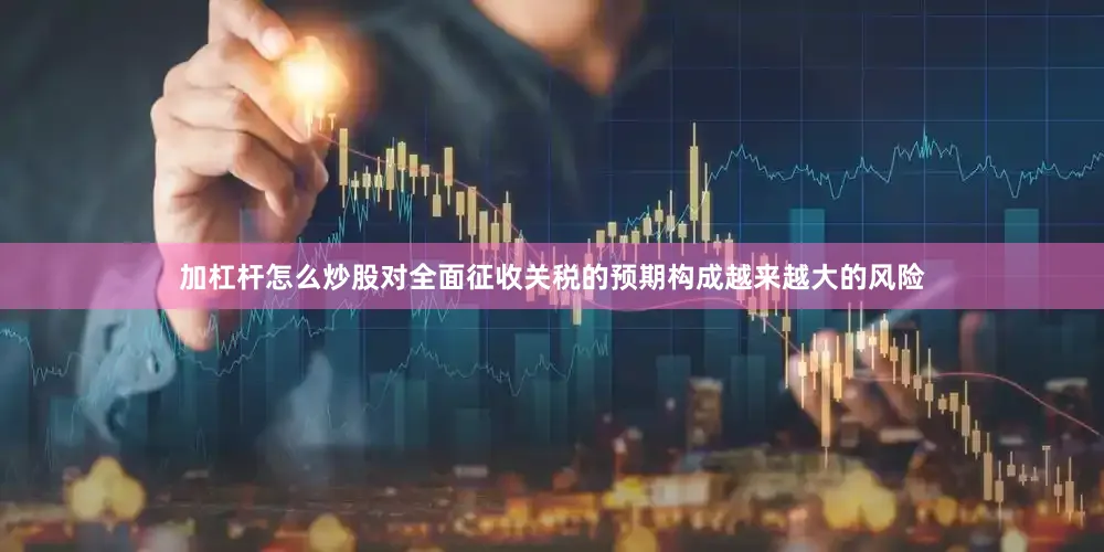 加杠杆怎么炒股对全面征收关税的预期构成越来越大的风险