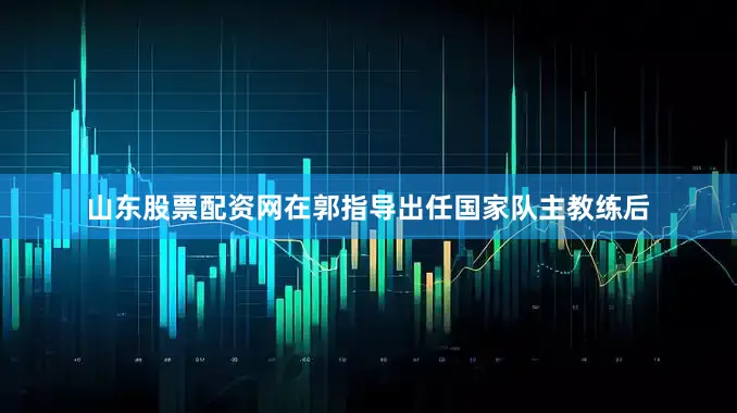 山东股票配资网在郭指导出任国家队主教练后