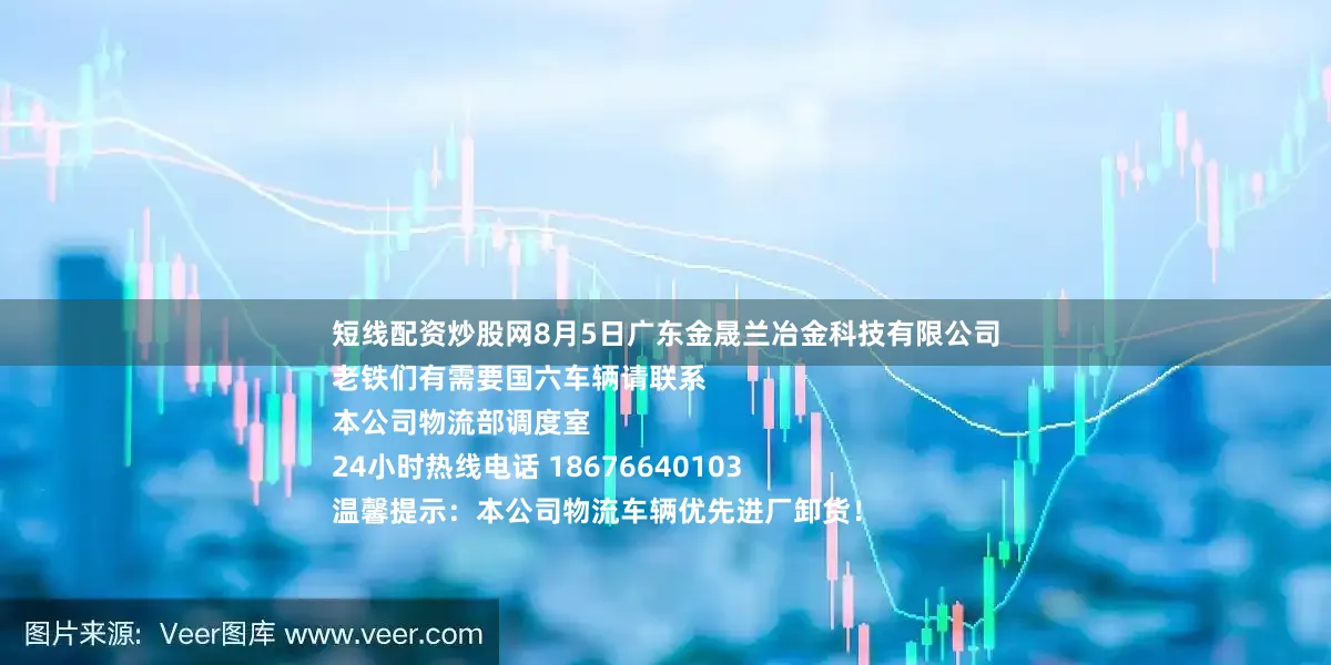 短线配资炒股网8月5日广东金晟兰冶金科技有限公司
老铁们有需要国六车辆请联系
本公司物流部调度室
24小时热线电话 18676640103
温馨提示：本公司物流车辆优先进厂卸货！