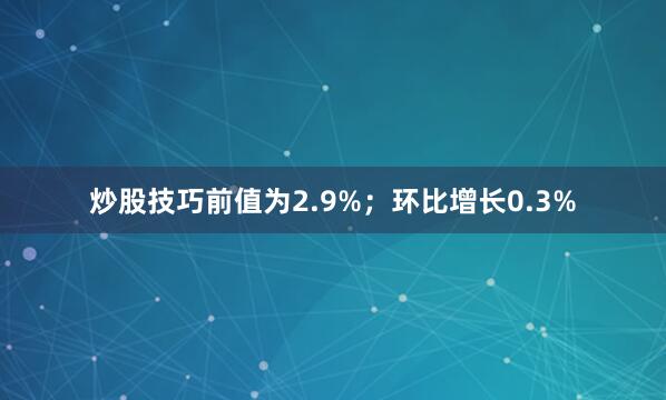 炒股技巧前值为2.9%；环比增长0.3%