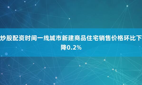 炒股配资时间一线城市新建商品住宅销售价格环比下降0.2%