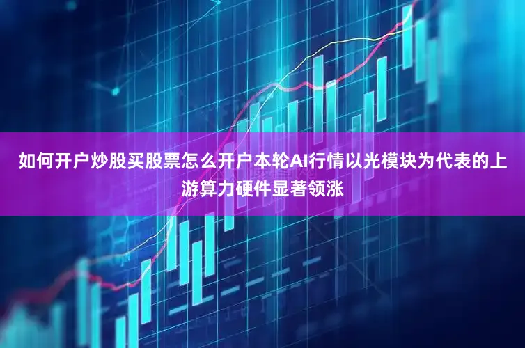 如何开户炒股买股票怎么开户本轮AI行情以光模块为代表的上游算力硬件显著领涨