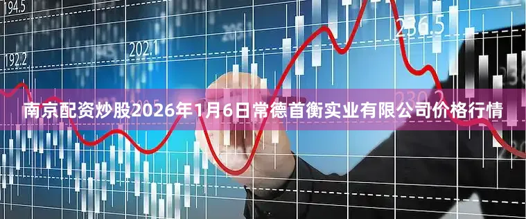 南京配资炒股2026年1月6日常德首衡实业有限公司价格行情