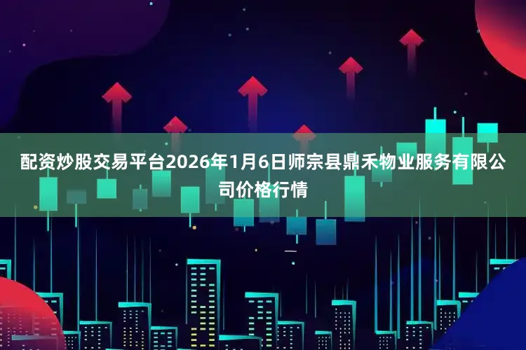 配资炒股交易平台2026年1月6日师宗县鼎禾物业服务有限公司价格行情