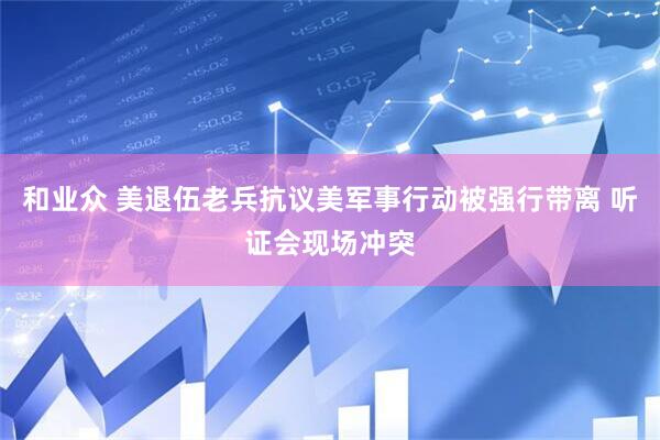 和业众 美退伍老兵抗议美军事行动被强行带离 听证会现场冲突