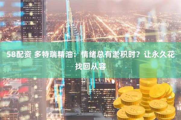 58配资 多特瑞精油：情绪总有淤积时？让永久花找回从容
