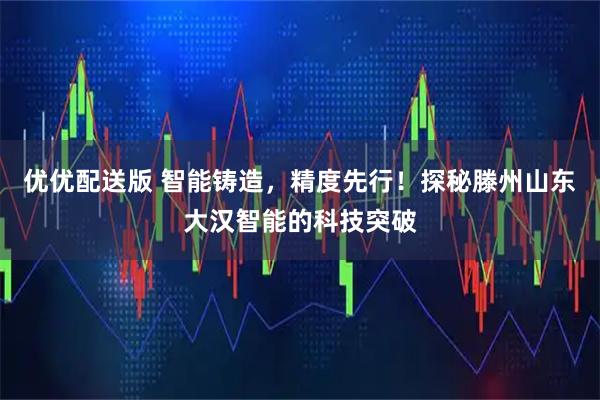 优优配送版 智能铸造，精度先行！探秘滕州山东大汉智能的科技突破