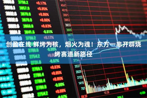 创盈在线 鲜烤为核，烟火为魂！东方一串开辟烧烤赛道新路径