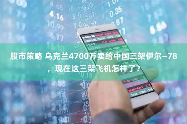 股市策略 乌克兰4700万卖给中国三架伊尔—78，现在这三架飞机怎样了？