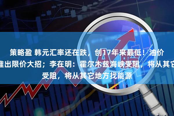 策略盈 韩元汇率还在跌，创17年来最低！油价太高，韩国推出限价大招；李在明：霍尔木兹海峡受阻，将从其它地方找能源