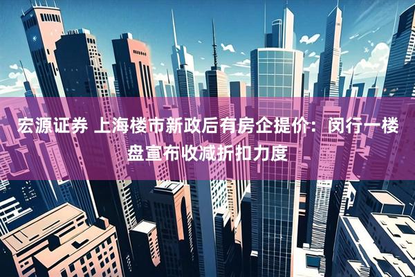 宏源证券 上海楼市新政后有房企提价：闵行一楼盘宣布收减折扣力度