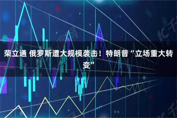 荣立通 俄罗斯遭大规模袭击！特朗普“立场重大转变”