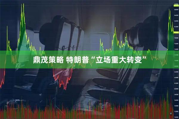 鼎茂策略 特朗普“立场重大转变”