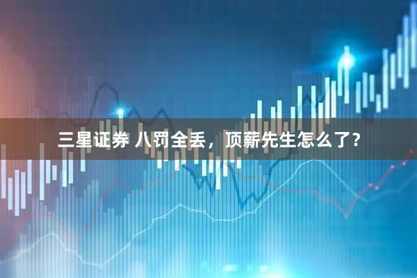 三星证券 八罚全丢，顶薪先生怎么了？