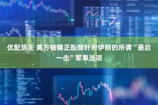 优配货主 美方被曝正酝酿针对伊朗的所谓“最后一击”军事选项