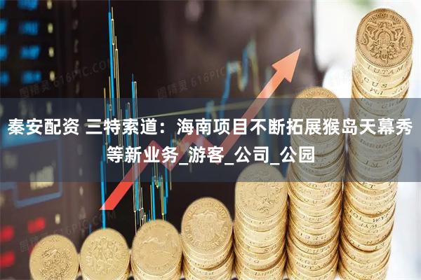秦安配资 三特索道：海南项目不断拓展猴岛天幕秀等新业务_游客_公司_公园