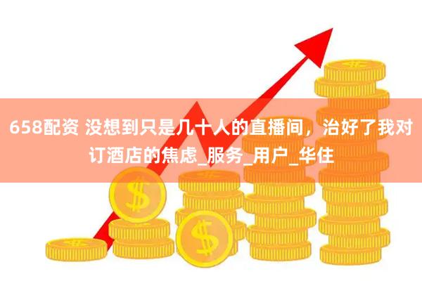 658配资 没想到只是几十人的直播间，治好了我对订酒店的焦虑_服务_用户_华住