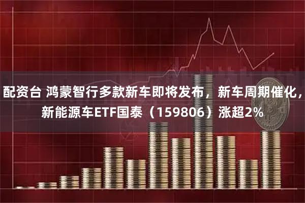 配资台 鸿蒙智行多款新车即将发布，新车周期催化，新能源车ETF国泰（159806）涨超2%