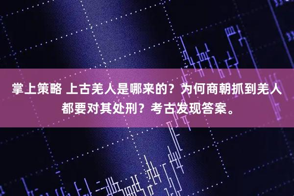 掌上策略 上古羌人是哪来的？为何商朝抓到羌人都要对其处刑？考古发现答案。