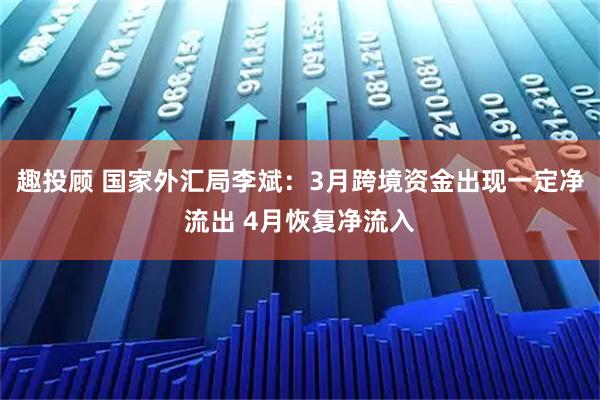 趣投顾 国家外汇局李斌：3月跨境资金出现一定净流出 4月恢复净流入