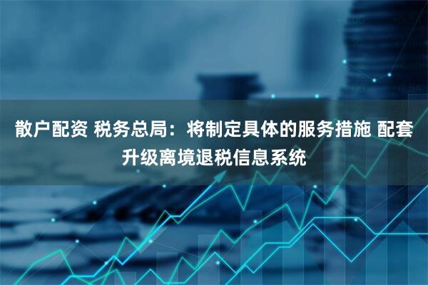 散户配资 税务总局：将制定具体的服务措施 配套升级离境退税信息系统