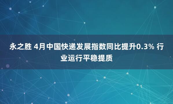 永之胜 4月中国快递发展指数同比提升0.3% 行业运行平稳提质