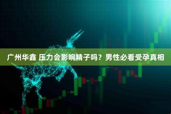 广州华鑫 压力会影响精子吗？男性必看受孕真相