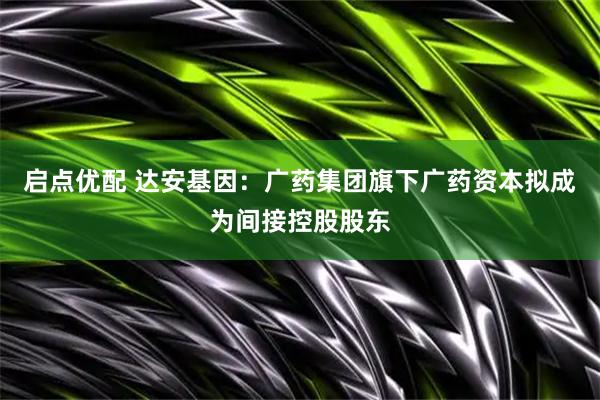 启点优配 达安基因：广药集团旗下广药资本拟成为间接控股股东