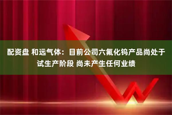 配资盘 和远气体：目前公司六氟化钨产品尚处于试生产阶段 尚未产生任何业绩