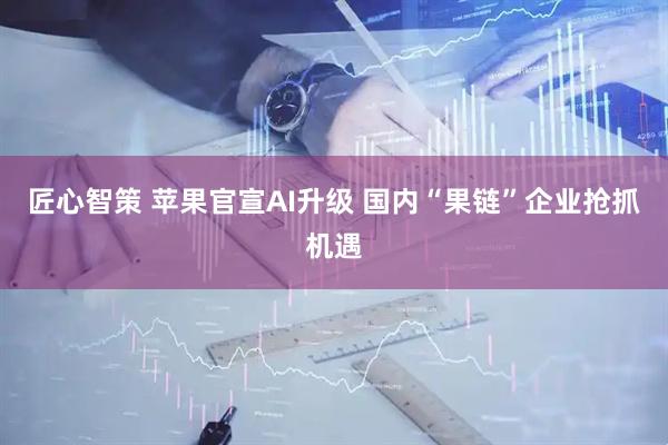 匠心智策 苹果官宣AI升级 国内“果链”企业抢抓机遇
