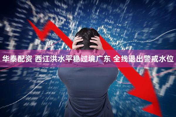 华泰配资 西江洪水平稳过境广东 全线退出警戒水位