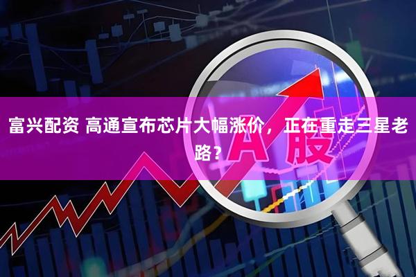 富兴配资 高通宣布芯片大幅涨价，正在重走三星老路？