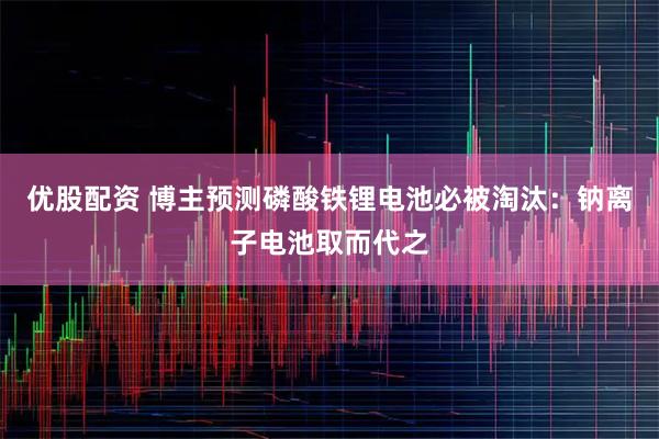 优股配资 博主预测磷酸铁锂电池必被淘汰：钠离子电池取而代之
